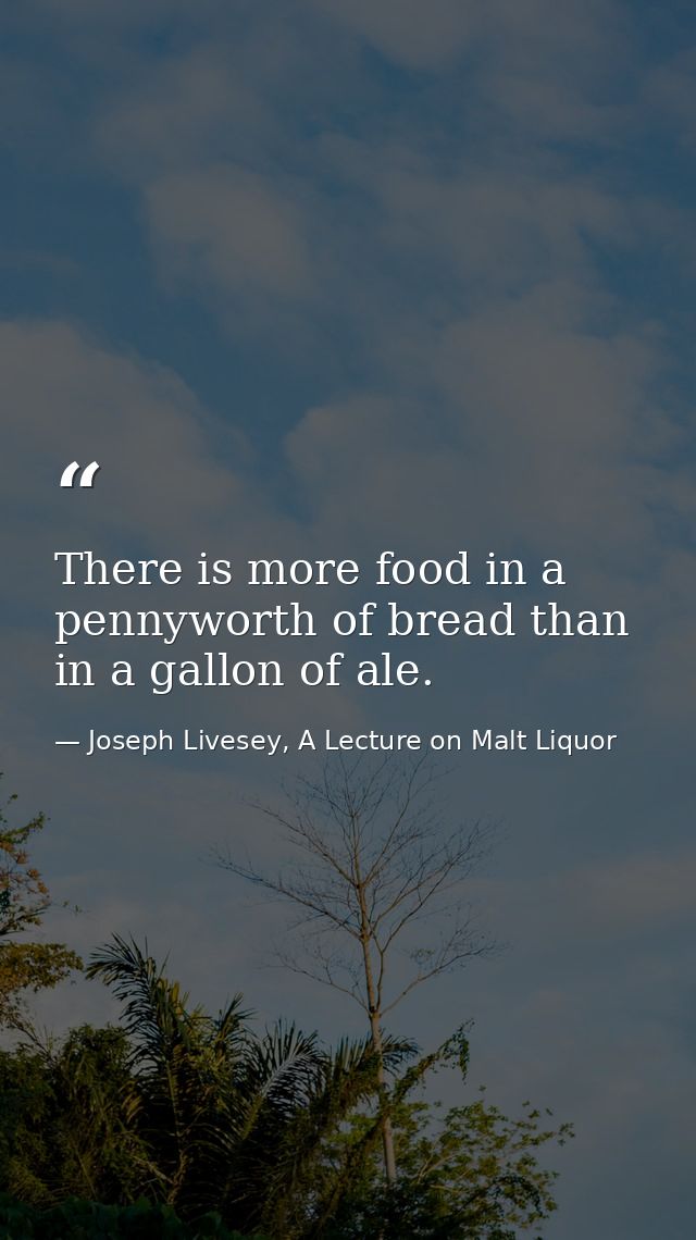 There is more food in a pennyworth of bread than in a gallon of ale. — Joseph Livesey, A Lecture on Malt Liquor