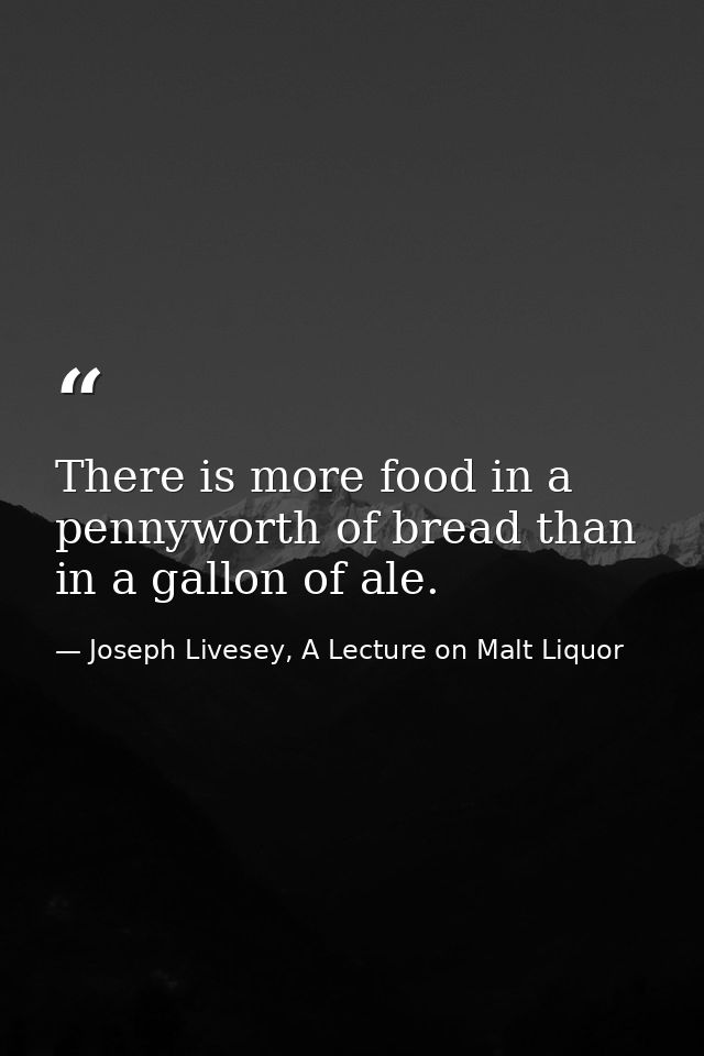 There is more food in a pennyworth of bread than in a gallon of ale. — Joseph Livesey, A Lecture on Malt Liquor