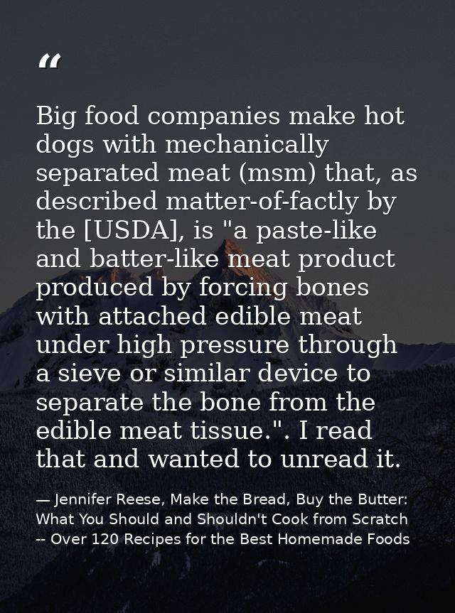 Big food companies make hot dogs with mechanically separated meat (msm) that, as described matter-of-factly by the [USDA — Jennifer Reese, Make the Bread, Buy the Butter: What You Should and Shouldn't Cook from Scratch -- Over 120 Recipes for the Best Homemade Foods