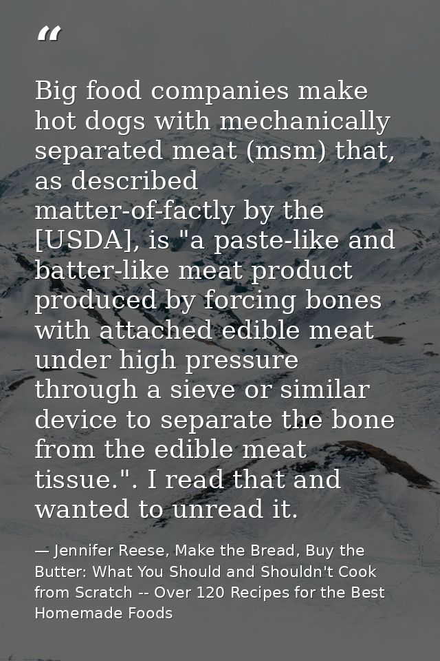 Big food companies make hot dogs with mechanically separated meat (msm) that, as described matter-of-factly by the [USDA — Jennifer Reese, Make the Bread, Buy the Butter: What You Should and Shouldn't Cook from Scratch -- Over 120 Recipes for the Best Homemade Foods