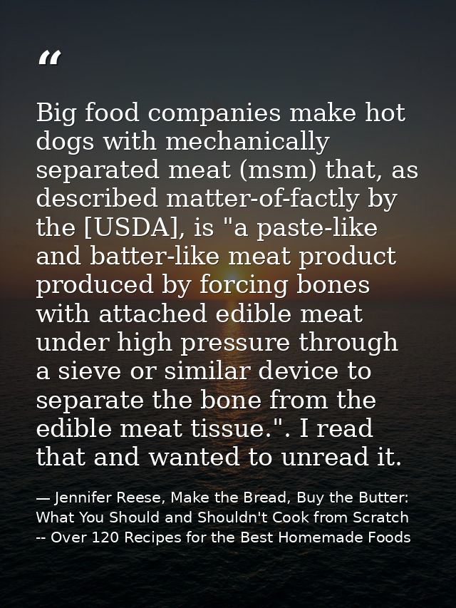 Big food companies make hot dogs with mechanically separated meat (msm) that, as described matter-of-factly by the [USDA — Jennifer Reese, Make the Bread, Buy the Butter: What You Should and Shouldn't Cook from Scratch -- Over 120 Recipes for the Best Homemade Foods