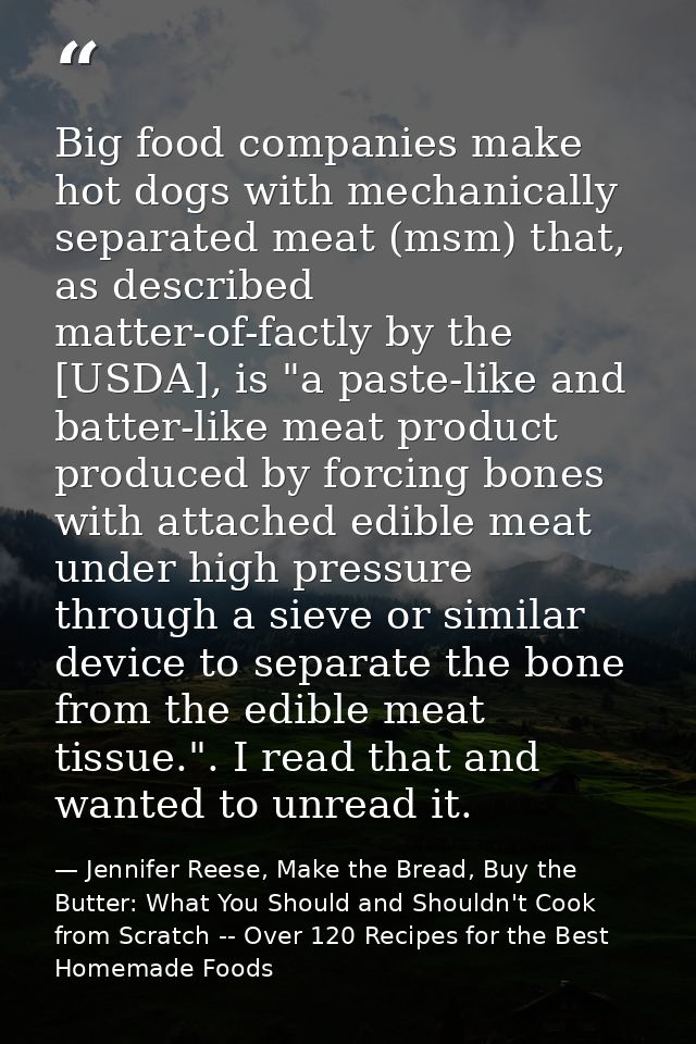 Big food companies make hot dogs with mechanically separated meat (msm) that, as described matter-of-factly by the [USDA — Jennifer Reese, Make the Bread, Buy the Butter: What You Should and Shouldn't Cook from Scratch -- Over 120 Recipes for the Best Homemade Foods
