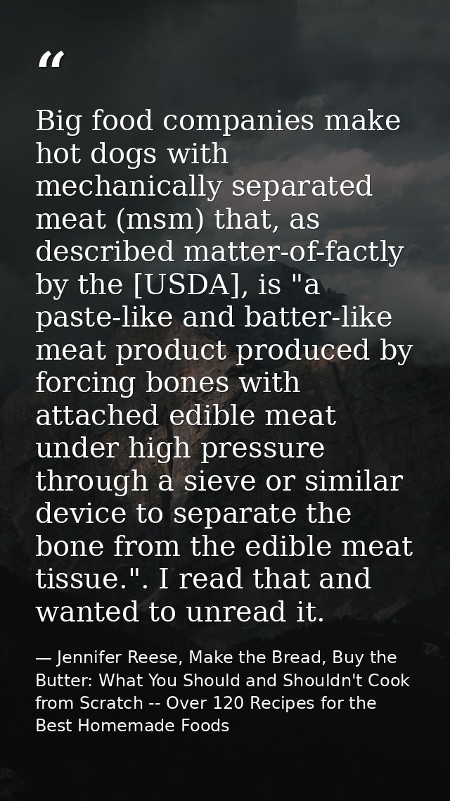 Big food companies make hot dogs with mechanically separated meat (msm) that, as described matter-of-factly by the [USDA — Jennifer Reese, Make the Bread, Buy the Butter: What You Should and Shouldn't Cook from Scratch -- Over 120 Recipes for the Best Homemade Foods