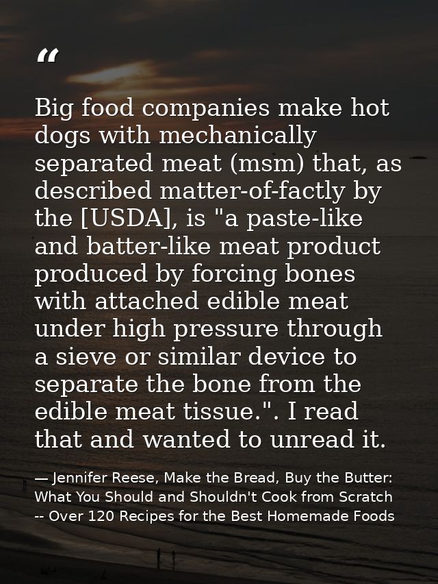 Big food companies make hot dogs with mechanically separated meat (msm) that, as described matter-of-factly by the [USDA — Jennifer Reese, Make the Bread, Buy the Butter: What You Should and Shouldn't Cook from Scratch -- Over 120 Recipes for the Best Homemade Foods