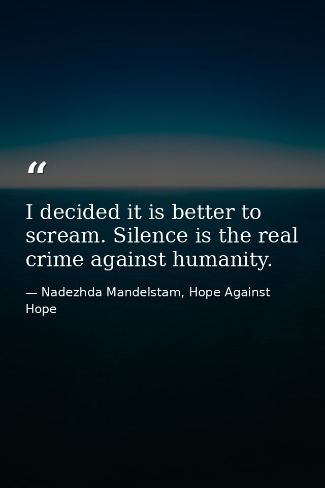 I decided it is better to scream. Silence is the real crime against humanity. — Nadezhda Mandelstam, Hope Against Hope