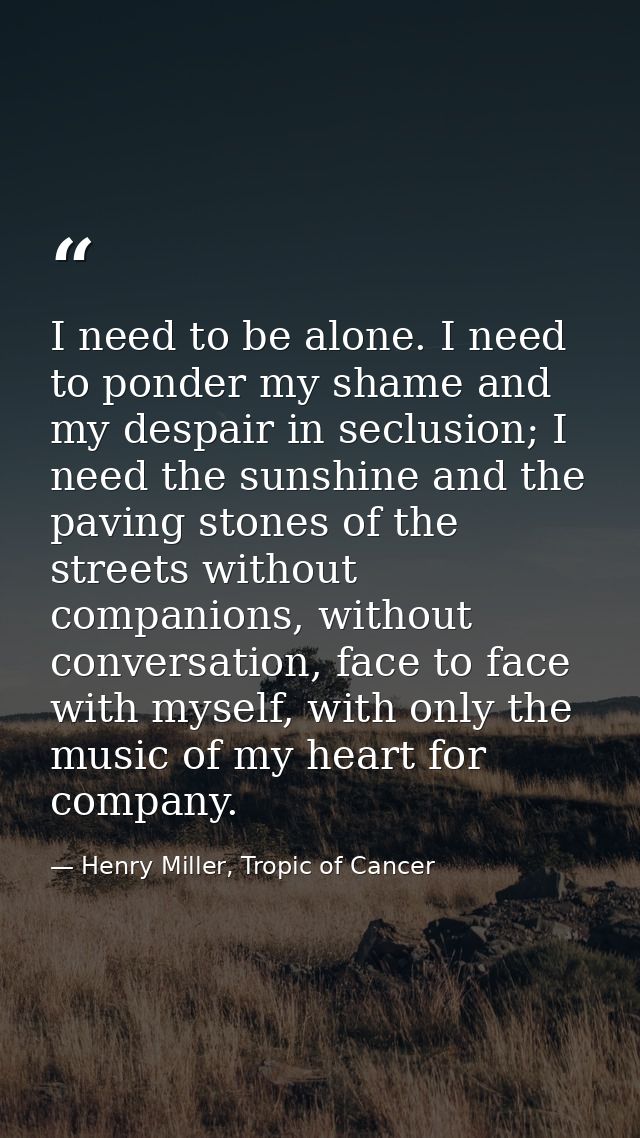 I need to be alone. I need to ponder my shame and my despair in seclusion; I need the sunshine and the paving stones of  — Henry Miller, Tropic of Cancer