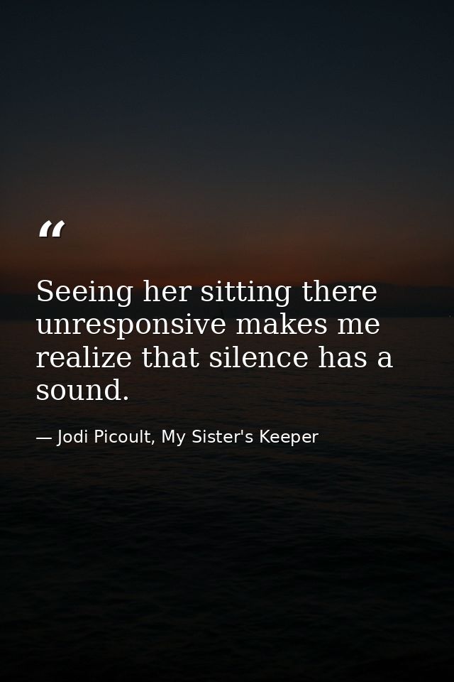 Seeing her sitting there unresponsive makes me realize that silence has a sound. — Jodi Picoult, My Sister's Keeper
