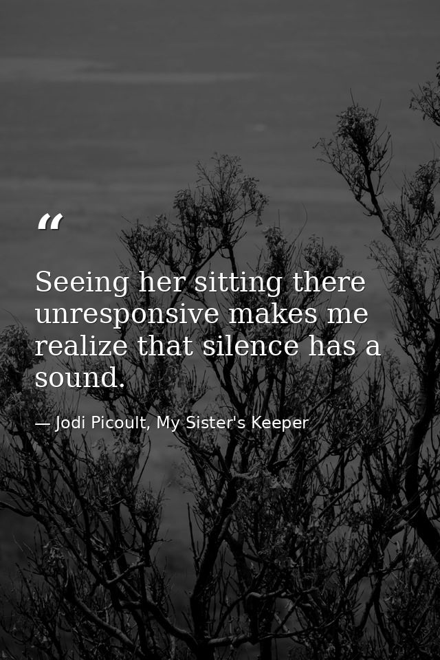 Seeing her sitting there unresponsive makes me realize that silence has a sound. — Jodi Picoult, My Sister's Keeper