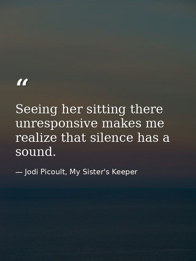 Seeing her sitting there unresponsive makes me realize that silence has a sound. — Jodi Picoult, My Sister's Keeper