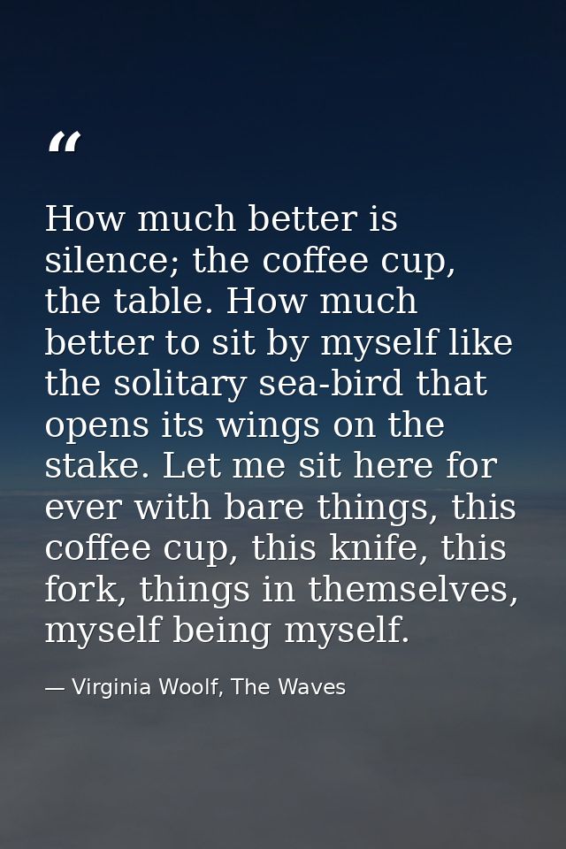 How much better is silence; the coffee cup, the table. How much better to sit by myself like the solitary sea-bird that  — Virginia Woolf, The Waves
