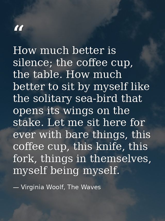 How much better is silence; the coffee cup, the table. How much better to sit by myself like the solitary sea-bird that  — Virginia Woolf, The Waves