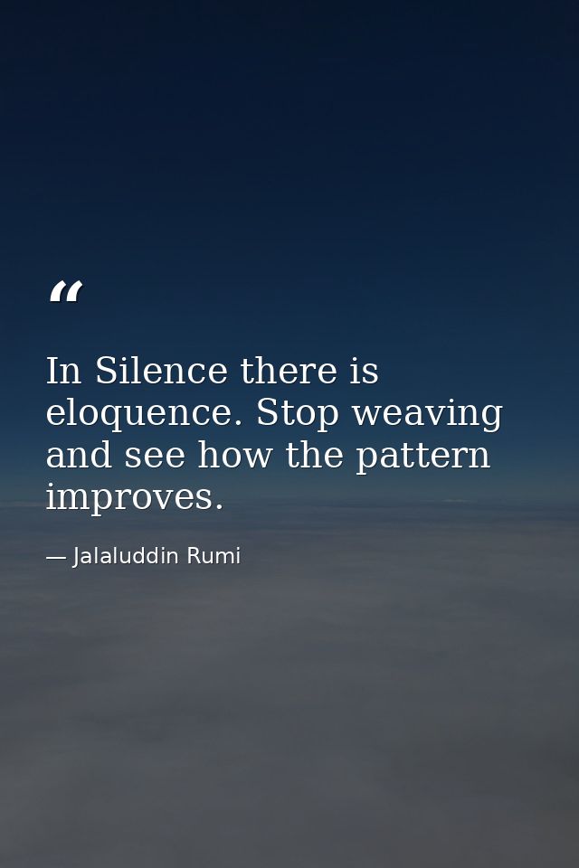 In Silence there is eloquence. Stop weaving and see how the pattern improves. — Jalaluddin Rumi