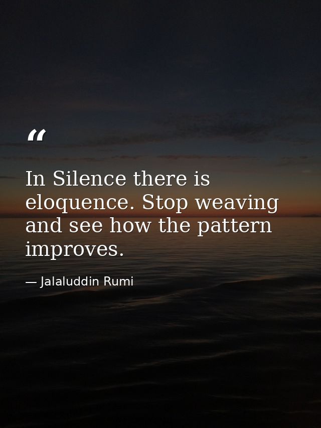 In Silence there is eloquence. Stop weaving and see how the pattern improves. — Jalaluddin Rumi