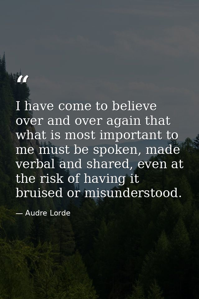 I have come to believe over and over again that what is most important to me must be spoken, made verbal and shared, eve — Audre Lorde