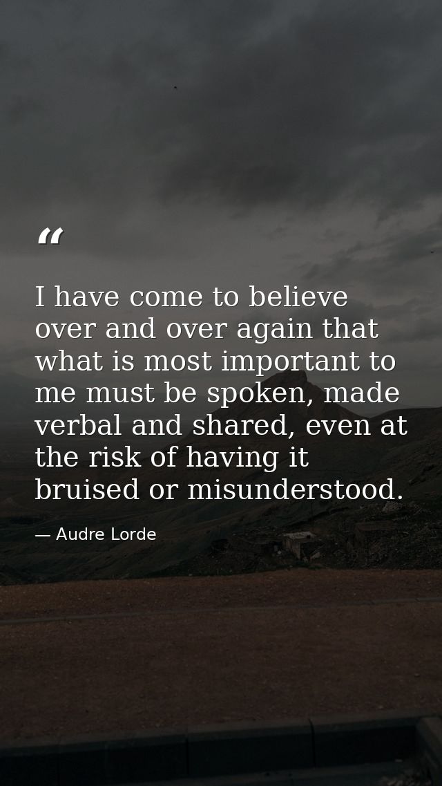 I have come to believe over and over again that what is most important to me must be spoken, made verbal and shared, eve — Audre Lorde