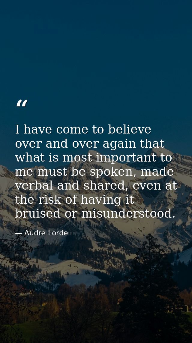 I have come to believe over and over again that what is most important to me must be spoken, made verbal and shared, eve — Audre Lorde