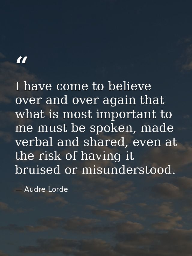 I have come to believe over and over again that what is most important to me must be spoken, made verbal and shared, eve — Audre Lorde