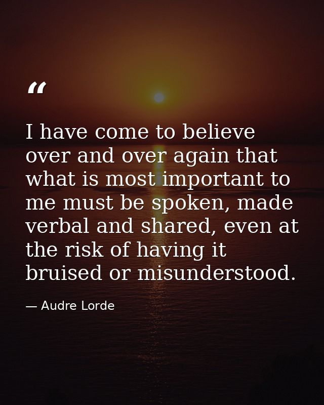 I have come to believe over and over again that what is most important to me must be spoken, made verbal and shared, eve — Audre Lorde
