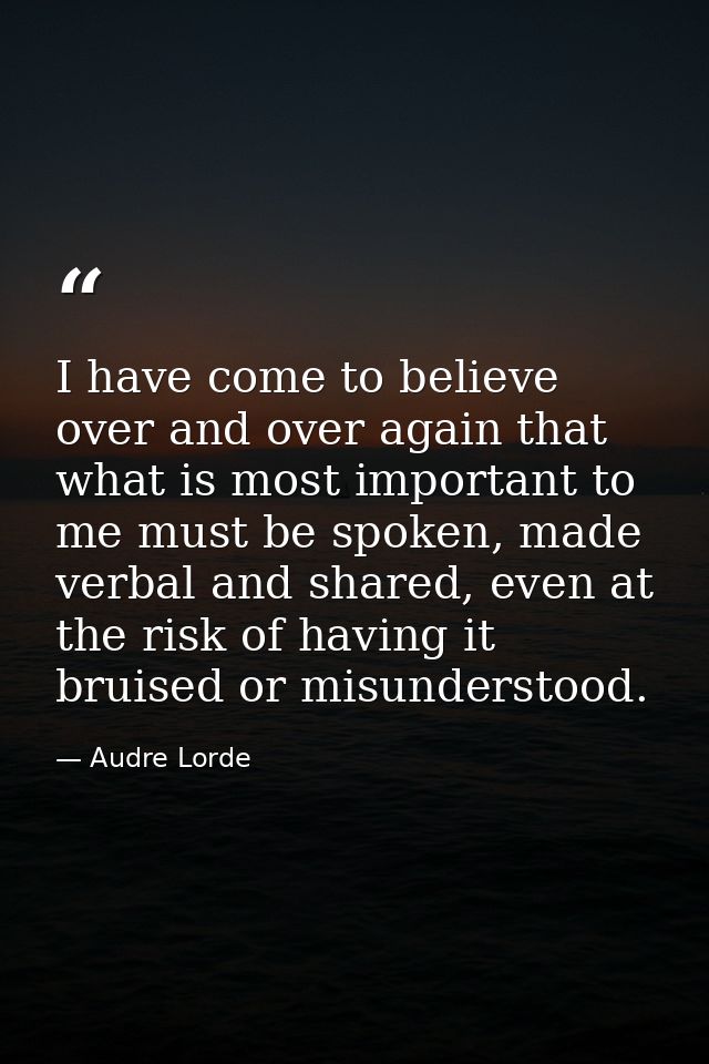 I have come to believe over and over again that what is most important to me must be spoken, made verbal and shared, eve — Audre Lorde