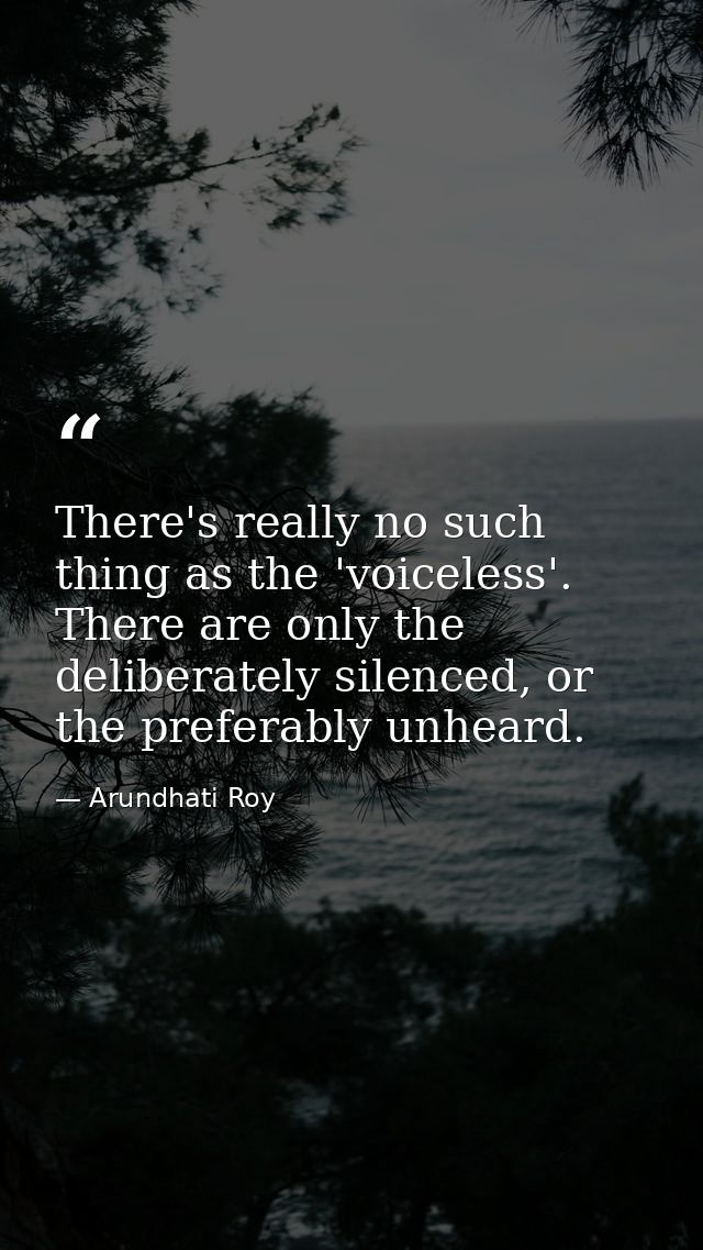 There's really no such thing as the 'voiceless'. There are only the deliberately silenced, or the preferably unheard. — Arundhati Roy
