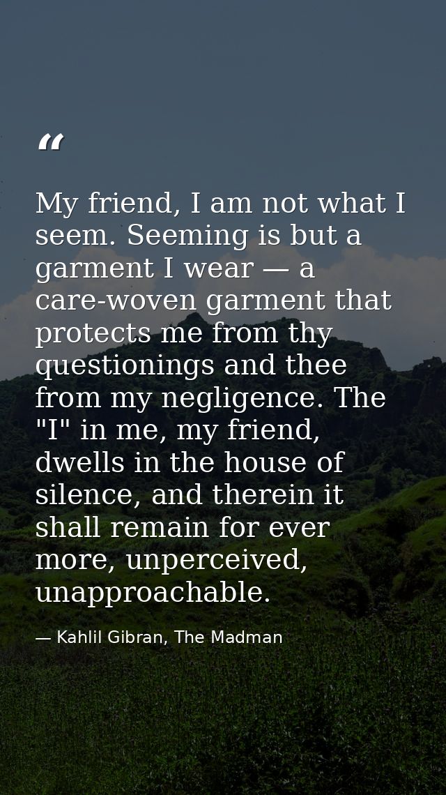 My friend, I am not what I seem. Seeming is but a garment I wear — a care-woven garment that protects me from thy questi — Kahlil Gibran, The Madman