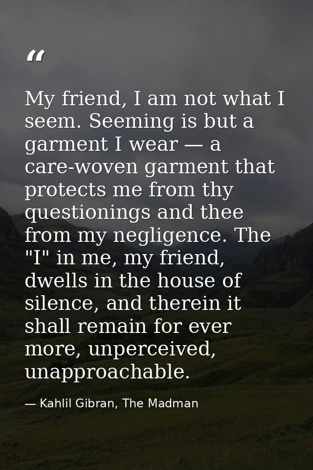 My friend, I am not what I seem. Seeming is but a garment I wear — a care-woven garment that protects me from thy questi — Kahlil Gibran, The Madman