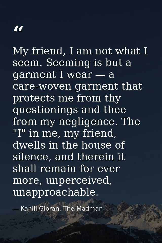 My friend, I am not what I seem. Seeming is but a garment I wear — a care-woven garment that protects me from thy questi — Kahlil Gibran, The Madman