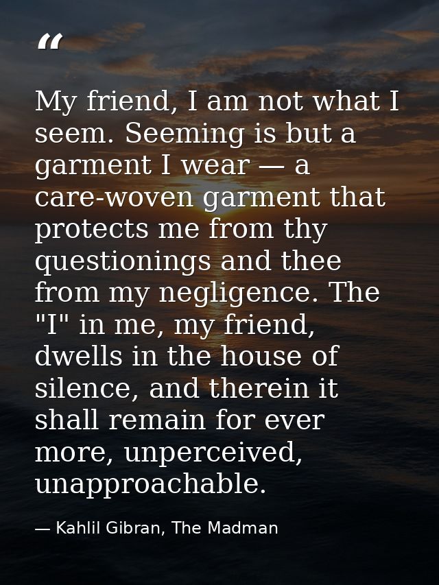 My friend, I am not what I seem. Seeming is but a garment I wear — a care-woven garment that protects me from thy questi — Kahlil Gibran, The Madman