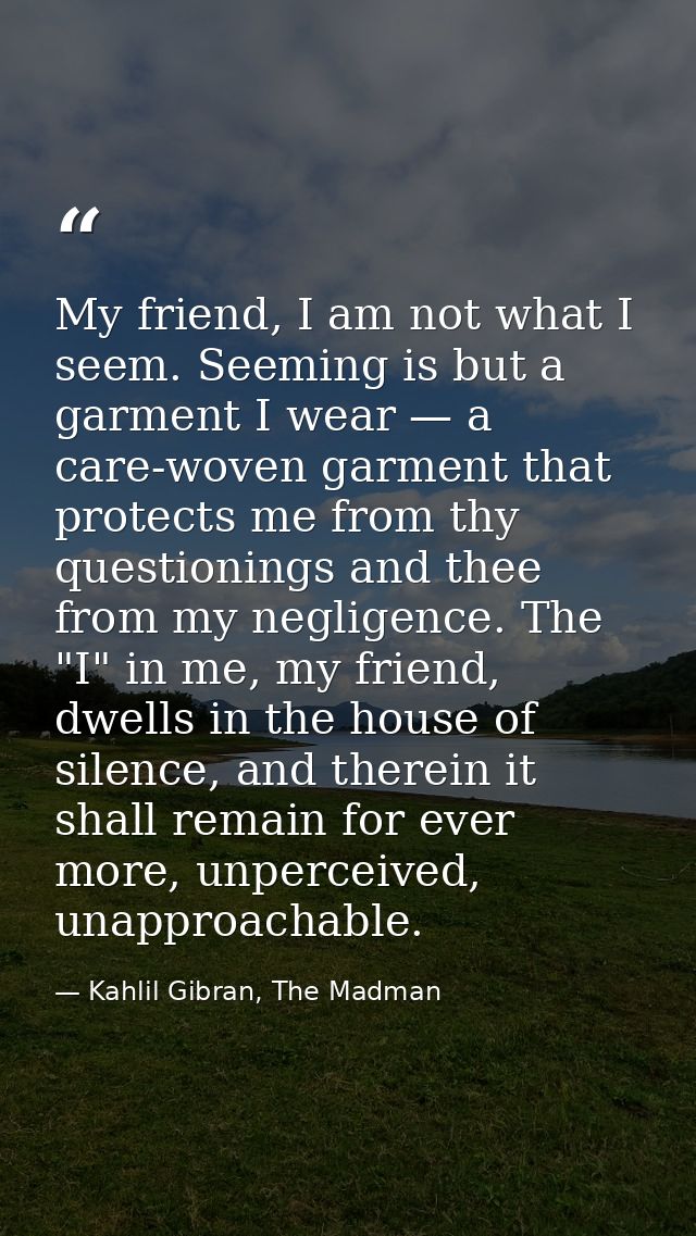 My friend, I am not what I seem. Seeming is but a garment I wear — a care-woven garment that protects me from thy questi — Kahlil Gibran, The Madman