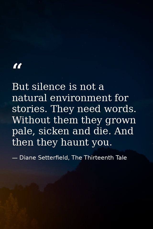 But silence is not a natural environment for stories. They need words. Without them they grown pale, sicken and die. And — Diane Setterfield, The Thirteenth Tale