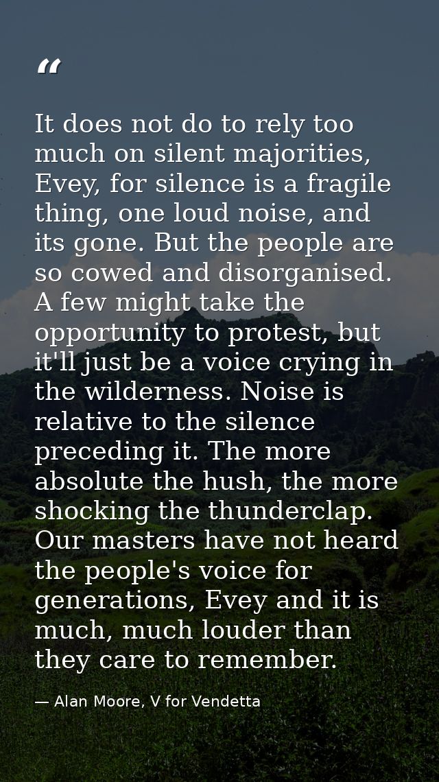 It does not do to rely too much on silent majorities, Evey, for silence is a fragile thing, one loud noise, and its gone — Alan Moore, V for Vendetta