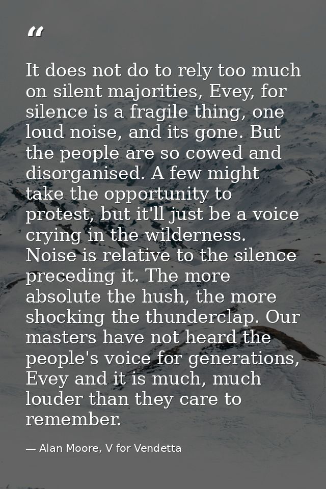 It does not do to rely too much on silent majorities, Evey, for silence is a fragile thing, one loud noise, and its gone — Alan Moore, V for Vendetta