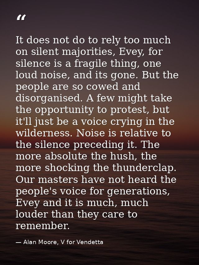 It does not do to rely too much on silent majorities, Evey, for silence is a fragile thing, one loud noise, and its gone — Alan Moore, V for Vendetta