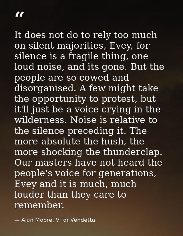 It does not do to rely too much on silent majorities, Evey, for silence is a fragile thing, one loud noise, and its gone — Alan Moore, V for Vendetta