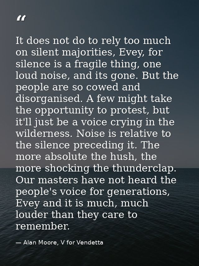 It does not do to rely too much on silent majorities, Evey, for silence is a fragile thing, one loud noise, and its gone — Alan Moore, V for Vendetta