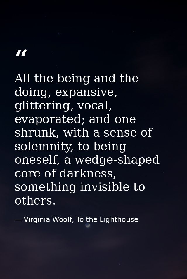 All the being and the doing, expansive, glittering, vocal, evaporated; and one shrunk, with a sense of solemnity, to bei — Virginia Woolf, To the Lighthouse