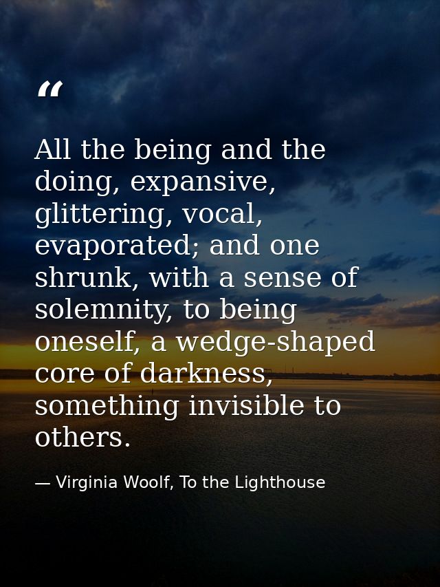 All the being and the doing, expansive, glittering, vocal, evaporated; and one shrunk, with a sense of solemnity, to bei — Virginia Woolf, To the Lighthouse
