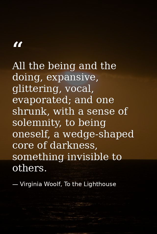 All the being and the doing, expansive, glittering, vocal, evaporated; and one shrunk, with a sense of solemnity, to bei — Virginia Woolf, To the Lighthouse