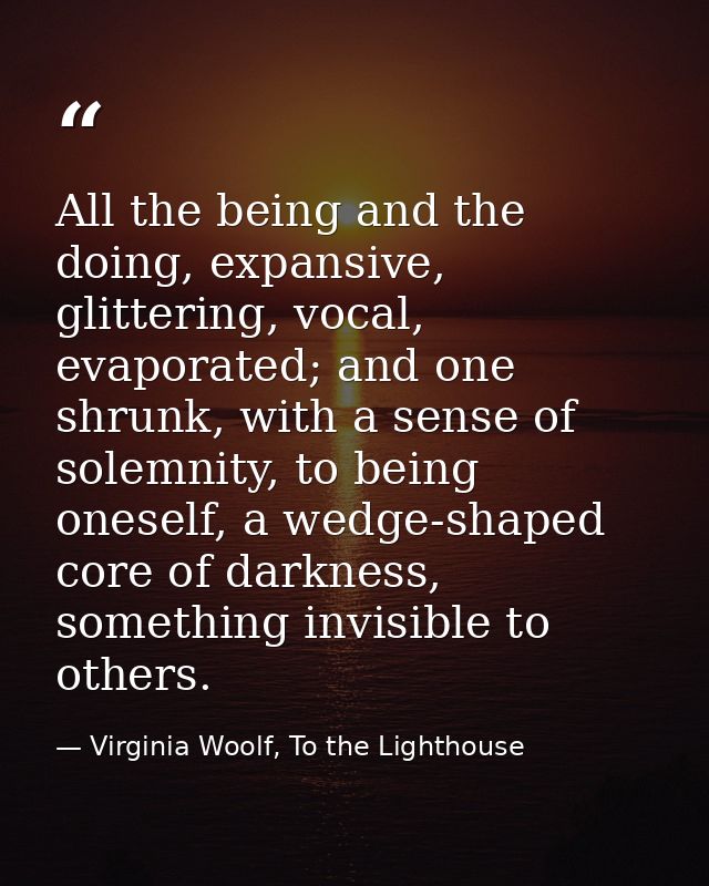All the being and the doing, expansive, glittering, vocal, evaporated; and one shrunk, with a sense of solemnity, to bei — Virginia Woolf, To the Lighthouse