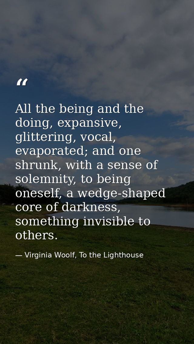 All the being and the doing, expansive, glittering, vocal, evaporated; and one shrunk, with a sense of solemnity, to bei — Virginia Woolf, To the Lighthouse