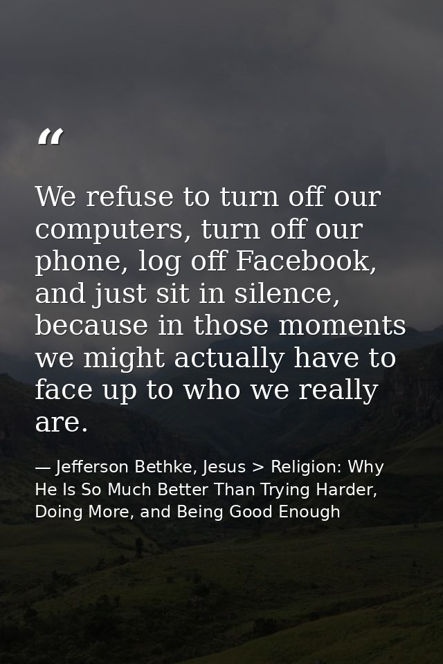 We refuse to turn off our computers, turn off our phone, log off Facebook, and just sit in silence, because in those mom — Jefferson Bethke, Jesus > Religion: Why He Is So Much Better Than Trying Harder, Doing More, and Being Good Enough