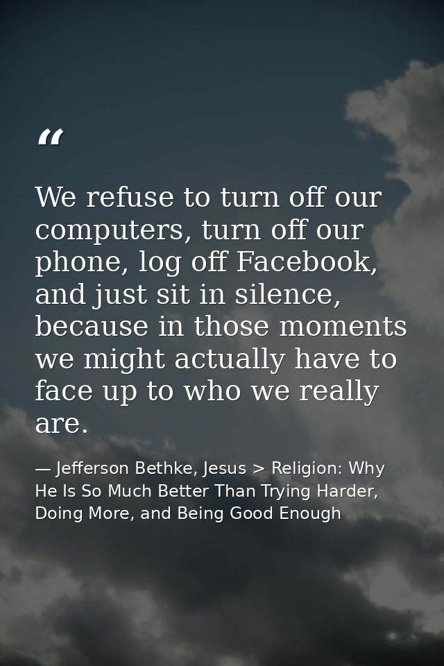 We refuse to turn off our computers, turn off our phone, log off Facebook, and just sit in silence, because in those mom — Jefferson Bethke, Jesus > Religion: Why He Is So Much Better Than Trying Harder, Doing More, and Being Good Enough