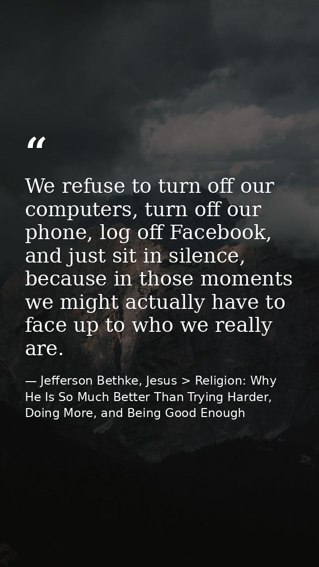 We refuse to turn off our computers, turn off our phone, log off Facebook, and just sit in silence, because in those mom — Jefferson Bethke, Jesus > Religion: Why He Is So Much Better Than Trying Harder, Doing More, and Being Good Enough
