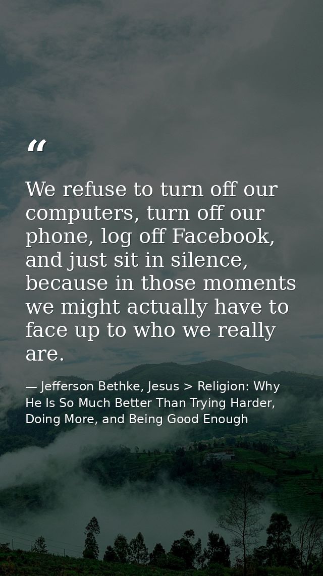 We refuse to turn off our computers, turn off our phone, log off Facebook, and just sit in silence, because in those mom — Jefferson Bethke, Jesus > Religion: Why He Is So Much Better Than Trying Harder, Doing More, and Being Good Enough