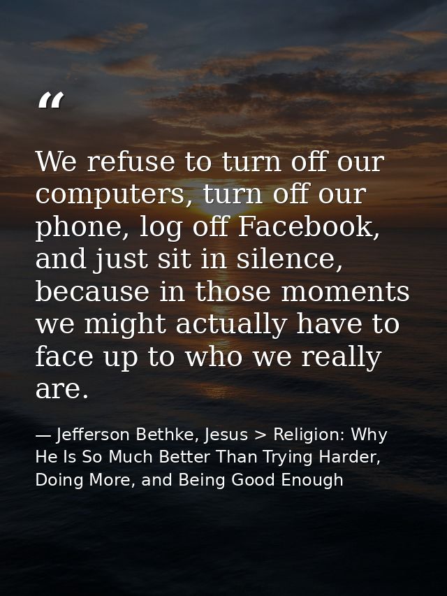 We refuse to turn off our computers, turn off our phone, log off Facebook, and just sit in silence, because in those mom — Jefferson Bethke, Jesus > Religion: Why He Is So Much Better Than Trying Harder, Doing More, and Being Good Enough