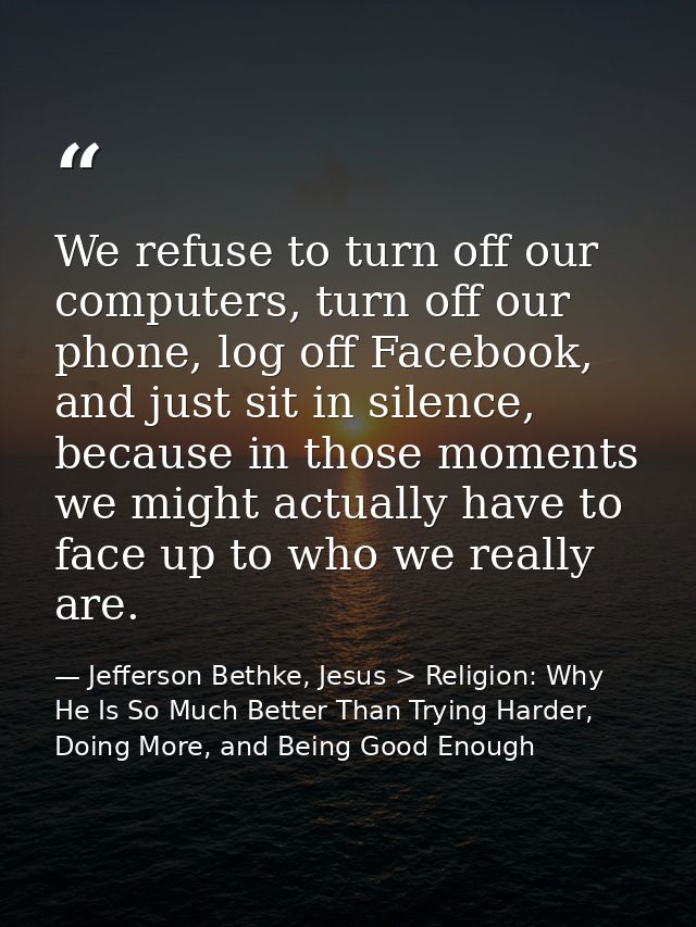 We refuse to turn off our computers, turn off our phone, log off Facebook, and just sit in silence, because in those mom — Jefferson Bethke, Jesus > Religion: Why He Is So Much Better Than Trying Harder, Doing More, and Being Good Enough