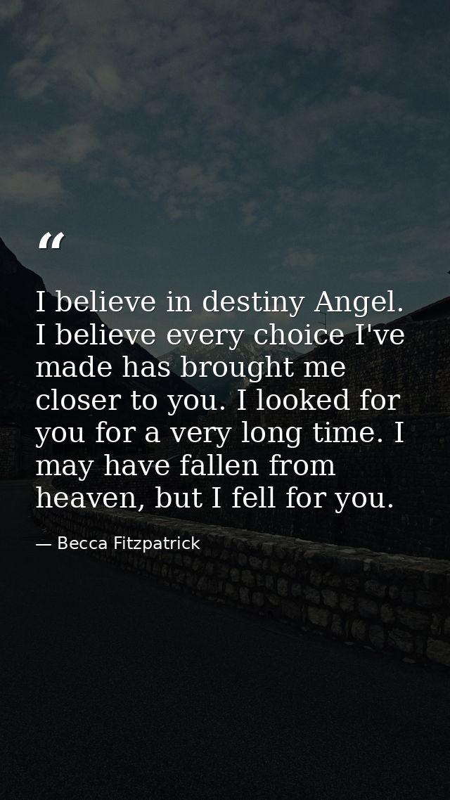 I believe in destiny Angel. I believe every choice I've made has brought me closer to you. I looked for you for a very l — Becca Fitzpatrick