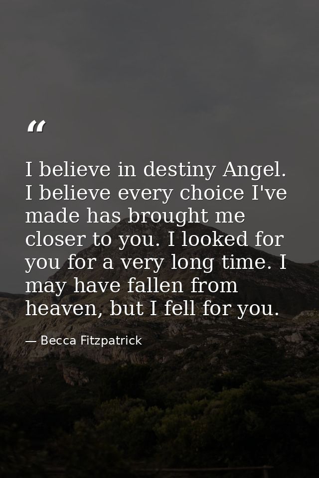 I believe in destiny Angel. I believe every choice I've made has brought me closer to you. I looked for you for a very l — Becca Fitzpatrick