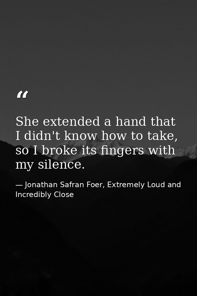 She extended a hand that I didn't know how to take, so I broke its fingers with my silence. — Jonathan Safran Foer, Extremely Loud and Incredibly Close