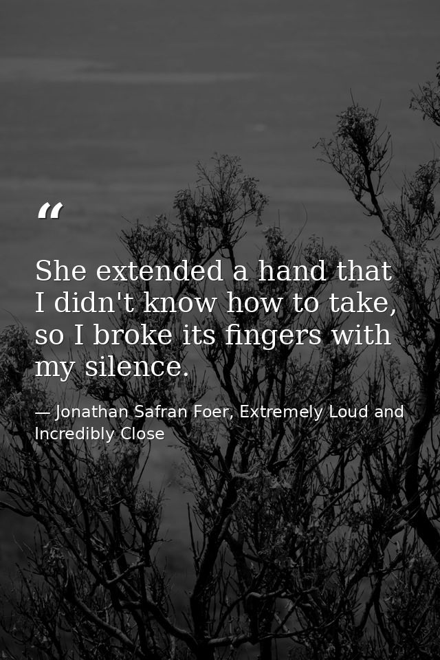 She extended a hand that I didn't know how to take, so I broke its fingers with my silence. — Jonathan Safran Foer, Extremely Loud and Incredibly Close